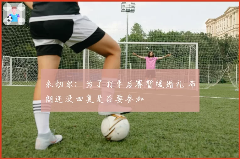 米切尔：为了打季后赛暂缓婚礼 布朗还没回复是否要参加