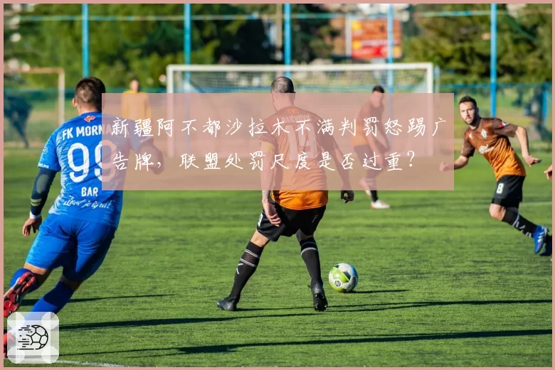 新疆阿不都沙拉木不满判罚怒踢广告牌，联盟处罚尺度是否过重？