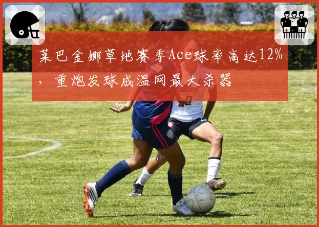 莱巴金娜草地赛季Ace球率高达12%，重炮发球成温网最大杀器