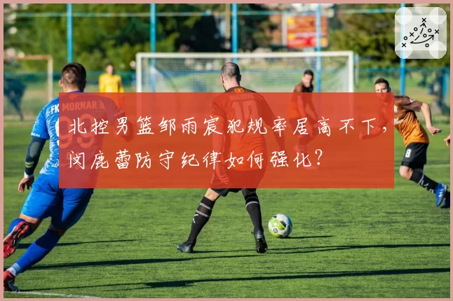 北控男篮邹雨宸犯规率居高不下，闵鹿蕾防守纪律如何强化？