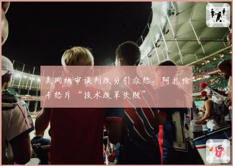 美网线审误判改分引众怒,阿扎伦卡怒斥“技术改革失败”
