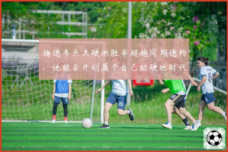 梅德韦杰夫硬地胜率超越同期德约，他能否开创属于自己的硬地时代？