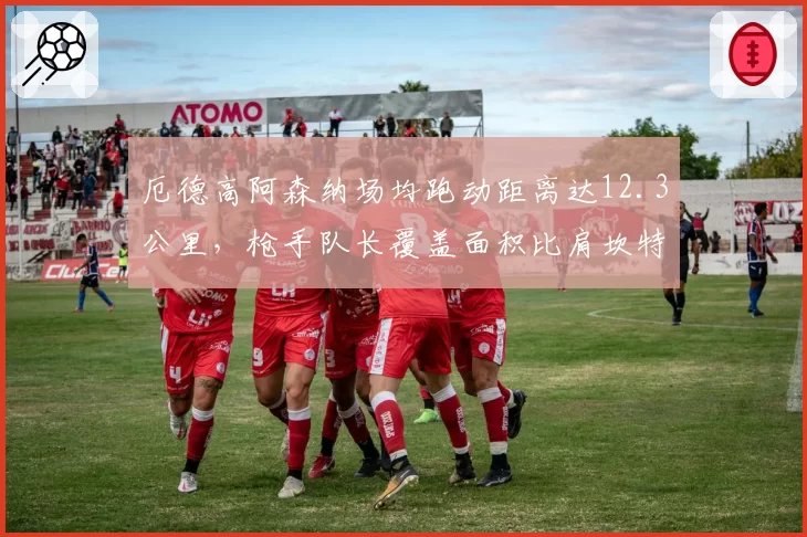 厄德高阿森纳场均跑动距离达12.3公里,枪手队长覆盖面积比肩坎特