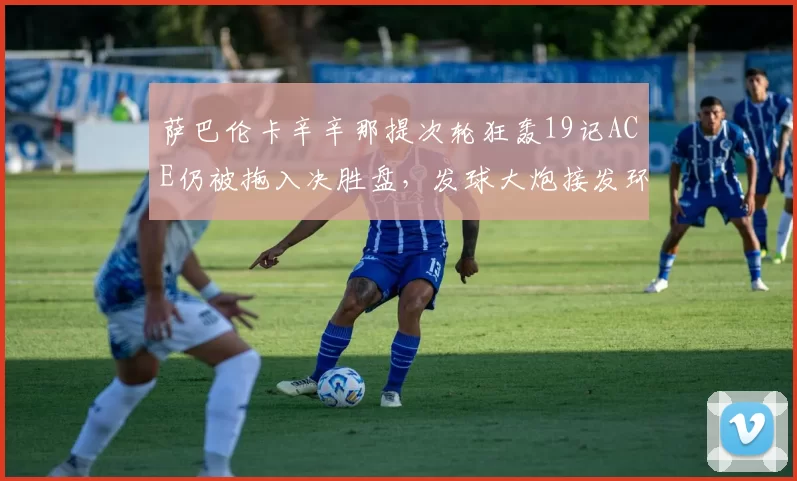 萨巴伦卡辛辛那提次轮狂轰19记ACE仍被拖入决胜盘,发球大炮接发环节短板致命?