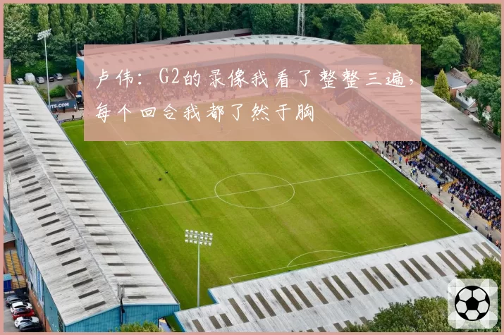 卢伟:G2的录像我看了整整三遍,每个回合我都了然于胸