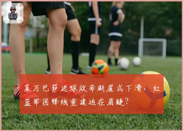 莱万巴萨进球效率断崖式下滑,红蓝军团锋线重建迫在眉睫?