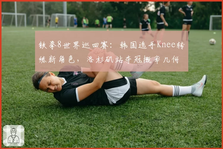铁拳8世界巡回赛：韩国选手Knee转练新角色，洛杉矶站夺冠概率几何？