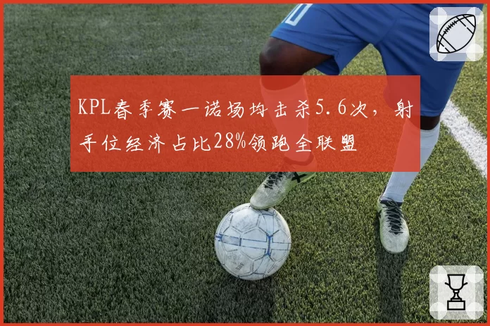 KPL春季赛一诺场均击杀5.6次,射手位经济占比28%领跑全联盟