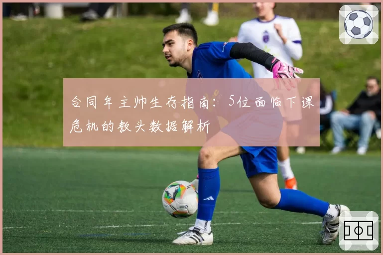 合同年主帅生存指南：5位面临下课危机的教头数据解析