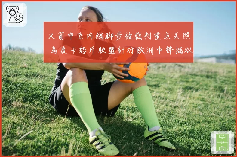 火箭申京内线脚步被裁判重点关照 乌度卡怒斥联盟针对欧洲中锋搞双标