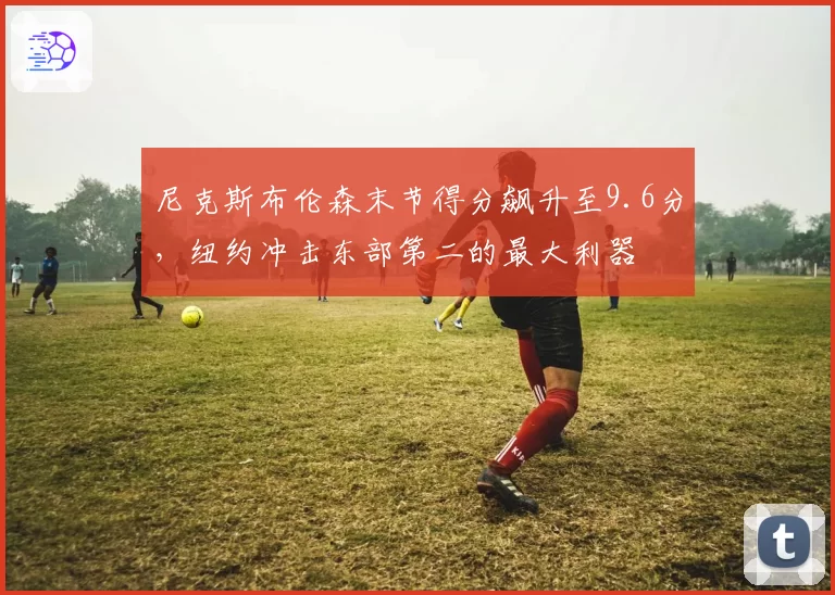尼克斯布伦森末节得分飙升至9.6分，纽约冲击东部第二的最大利器