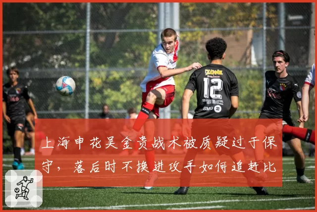 上海申花吴金贵战术被质疑过于保守，落后时不换进攻手如何追赶比分？