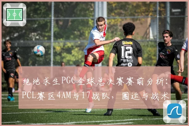 绝地求生PGC全球总决赛赛前分析：PCL赛区4AM与17战队，圈运与战术博弈，但蓝洞平衡性遭质疑
