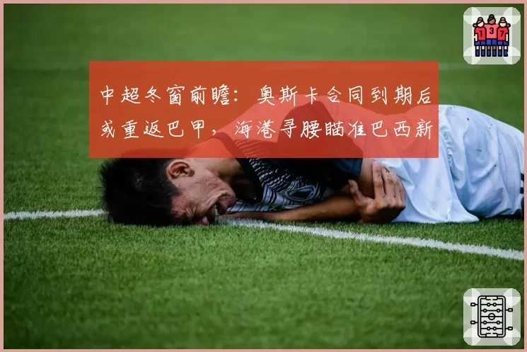中超冬窗前瞻：奥斯卡合同到期后或重返巴甲，海港寻腰瞄准巴西新星