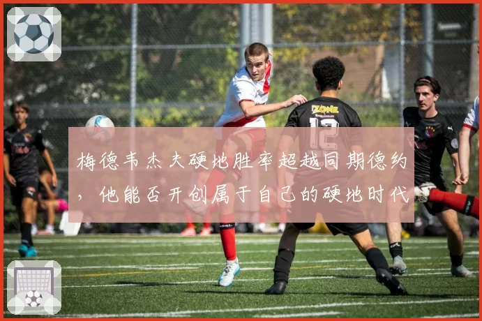 梅德韦杰夫硬地胜率超越同期德约,他能否开创属于自己的硬地时代?