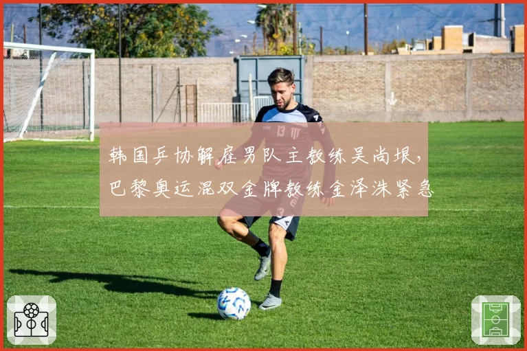 韩国乒协解雇男队主教练吴尚垠,巴黎奥运混双金牌教练金泽洙紧急接任
