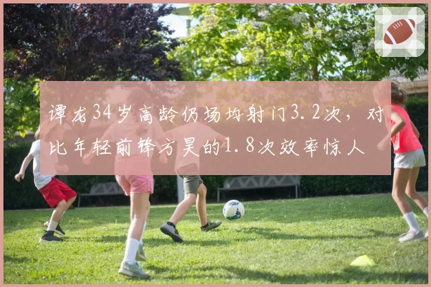 谭龙34岁高龄仍场均射门3.2次,对比年轻前锋方昊的1.8次效率惊人
