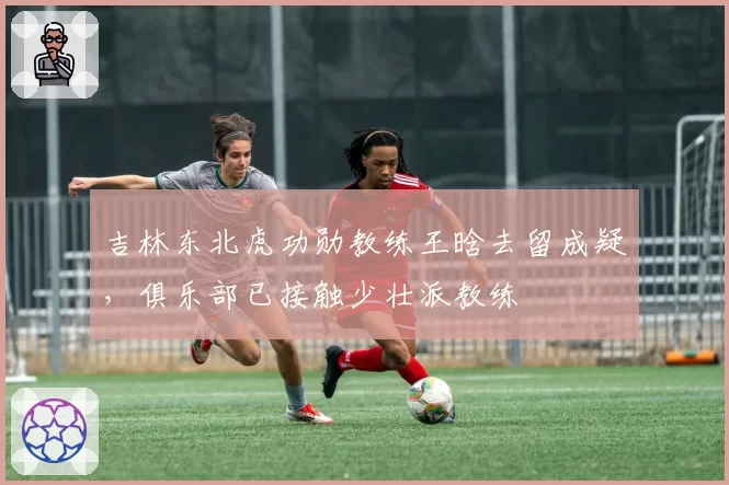 吉林东北虎功勋教练王晗去留成疑，俱乐部已接触少壮派教练