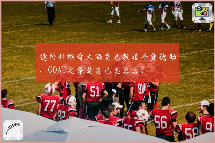 德约科维奇大满贯总数追平费德勒，GOAT之争是否已无悬念？