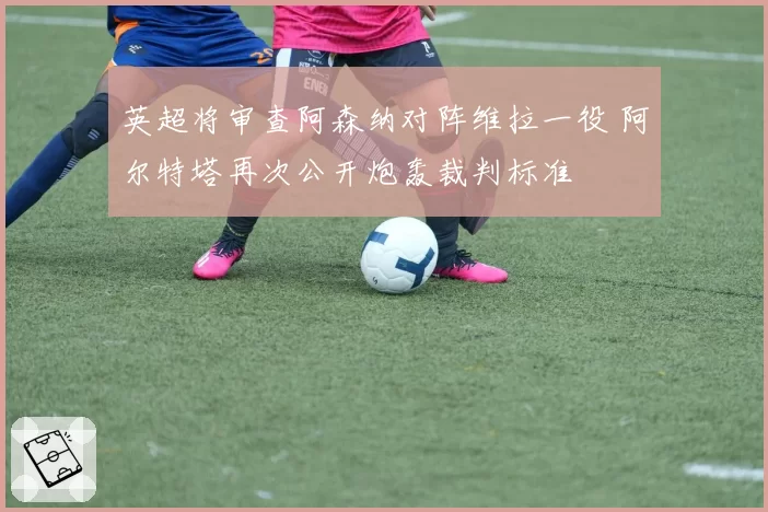英超将审查阿森纳对阵维拉一役 阿尔特塔再次公开炮轰裁判标准