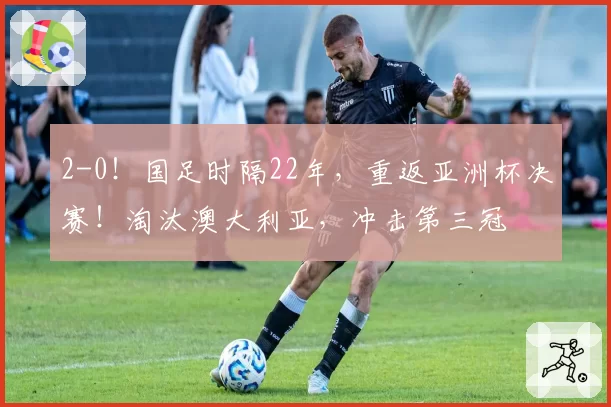 2-0！国足时隔22年，重返亚洲杯决赛！淘汰澳大利亚，冲击第三冠
