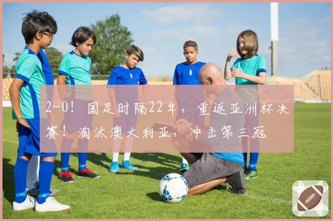 2-0!国足时隔22年,重返亚洲杯决赛!淘汰澳大利亚,冲击第三冠